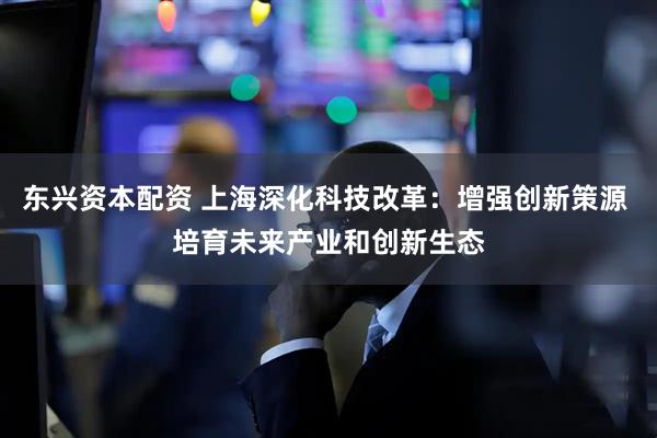 东兴资本配资 上海深化科技改革：增强创新策源 培育未来产业和创新生态