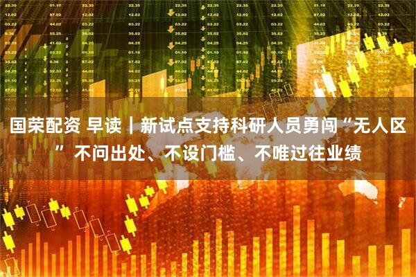 国荣配资 早读｜新试点支持科研人员勇闯“无人区” 不问出处、不设门槛、不唯过往业绩