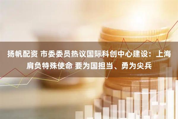 扬帆配资 市委委员热议国际科创中心建设：上海肩负特殊使命 要为国担当、勇为尖兵