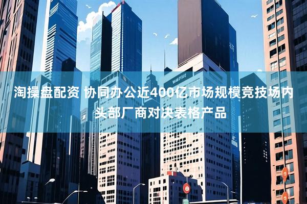 淘操盘配资 协同办公近400亿市场规模竞技场内，头部厂商对决表格产品