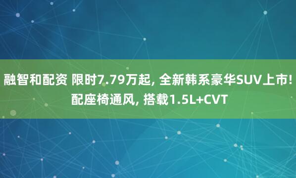 融智和配资 限时7.79万起, 全新韩系豪华SUV上市! 配座椅通风, 搭载1.5L+CVT