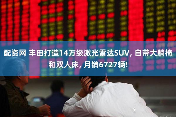 配资网 丰田打造14万级激光雷达SUV, 自带大躺椅和双人床, 月销6727辆!