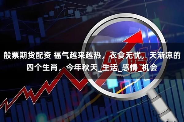 般票期货配资 福气越来越热，衣食无忧，天渐凉的四个生肖，今年秋天_生活_感情_机会