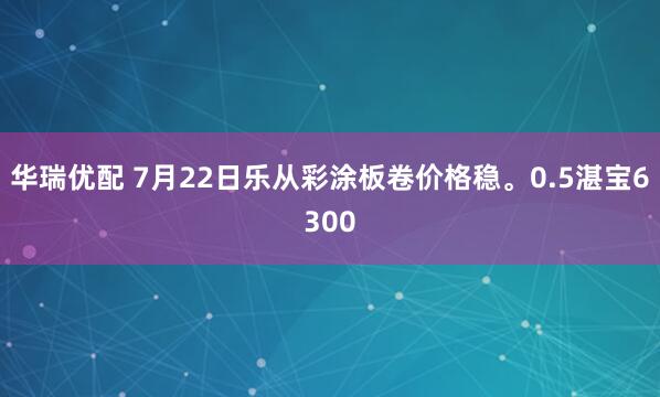 华瑞优配 7月22日乐从彩涂板卷价格稳。0.5湛宝6300