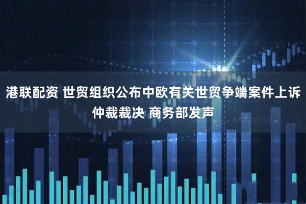 港联配资 世贸组织公布中欧有关世贸争端案件上诉仲裁裁决 商务部发声