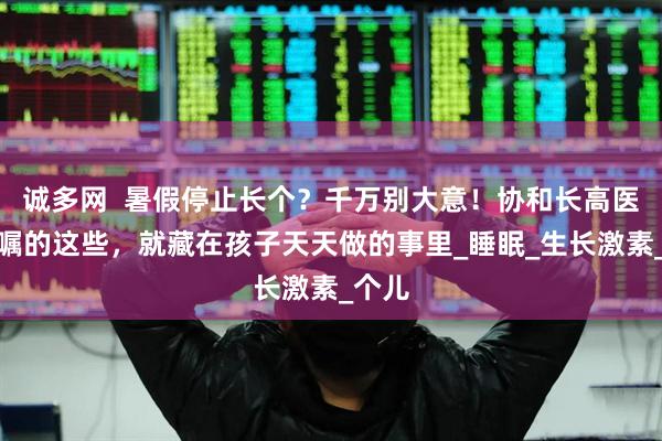 诚多网  暑假停止长个？千万别大意！协和长高医生叮嘱的这些，就藏在孩子天天做的事里_睡眠_生长激素_个儿