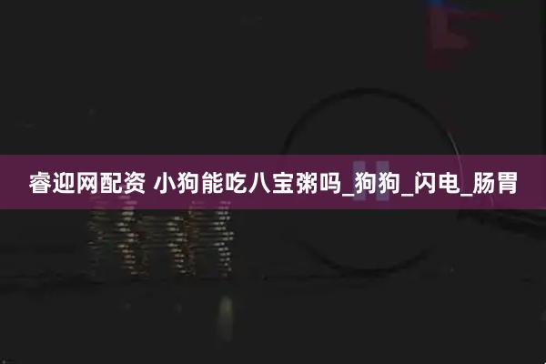 睿迎网配资 小狗能吃八宝粥吗_狗狗_闪电_肠胃