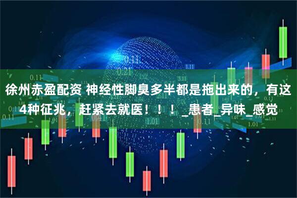 徐州赤盈配资 神经性脚臭多半都是拖出来的，有这4种征兆，赶紧去就医！！！_患者_异味_感觉