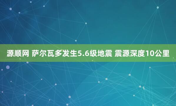 源顺网 萨尔瓦多发生5.6级地震 震源深度10公里