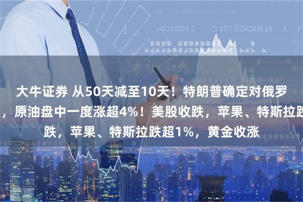 大牛证券 从50天减至10天！特朗普确定对俄罗斯最后通牒新期限，原油盘中一度涨超4%！美股收跌，苹果、特斯拉跌超1%，黄金收涨