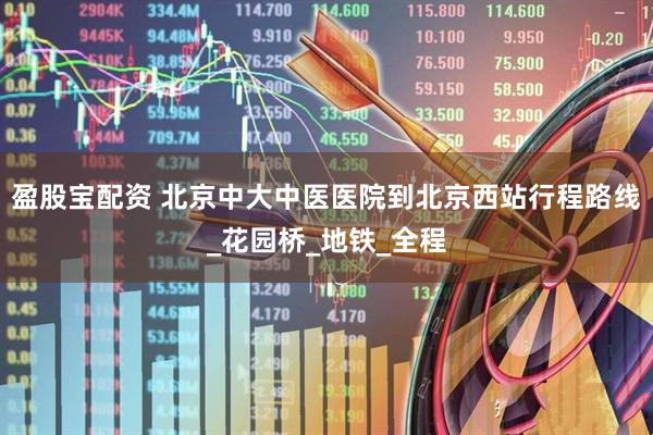 盈股宝配资 北京中大中医医院到北京西站行程路线_花园桥_地铁_全程