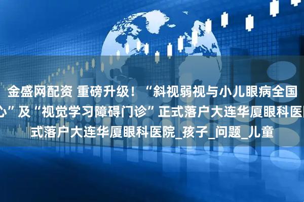 金盛网配资 重磅升级！“斜视弱视与小儿眼病全国名医(大连)诊疗中心”及“视觉学习障碍门诊”正式落户大连华厦眼科医院_孩子_问题_儿童