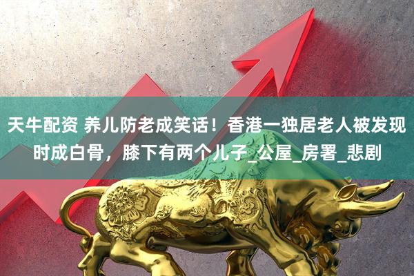 天牛配资 养儿防老成笑话！香港一独居老人被发现时成白骨，膝下有两个儿子_公屋_房署_悲剧