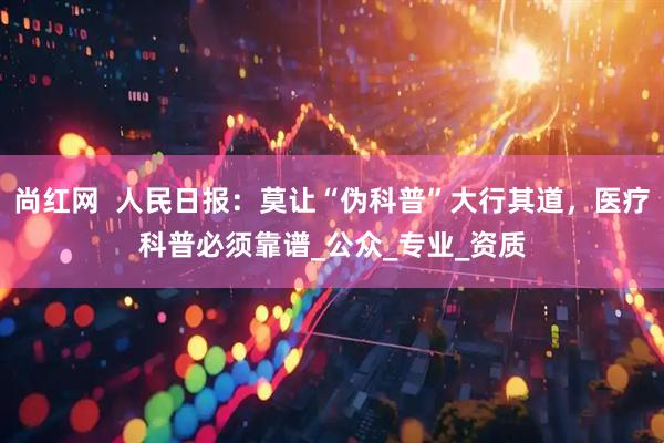 尚红网  人民日报：莫让“伪科普”大行其道，医疗科普必须靠谱_公众_专业_资质