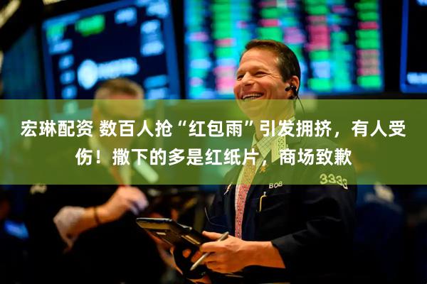 宏琳配资 数百人抢“红包雨”引发拥挤，有人受伤！撒下的多是红纸片，商场致歉