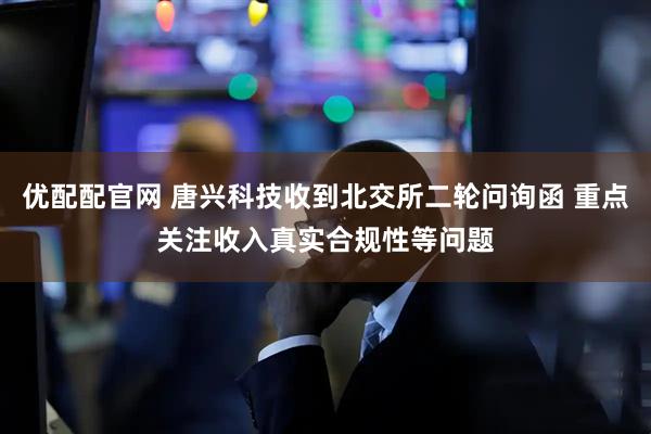 优配配官网 唐兴科技收到北交所二轮问询函 重点关注收入真实合规性等问题