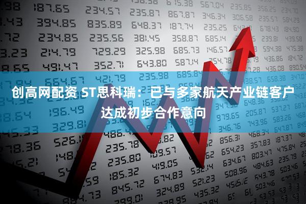 创高网配资 ST思科瑞：已与多家航天产业链客户达成初步合作意向