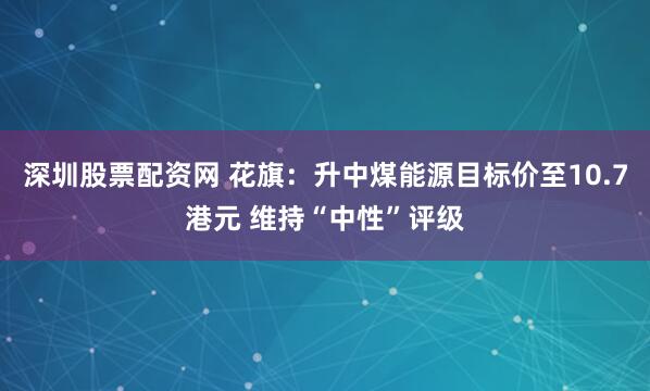 深圳股票配资网 花旗:升中煤能源目标价至10.7港元 维持“中性”评级
