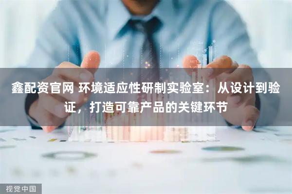 鑫配资官网 环境适应性研制实验室：从设计到验证，打造可靠产品的关键环节